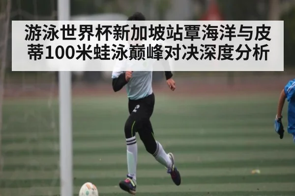 游泳世界杯新加坡站覃海洋与皮蒂100米蛙泳巅峰对决深度分析